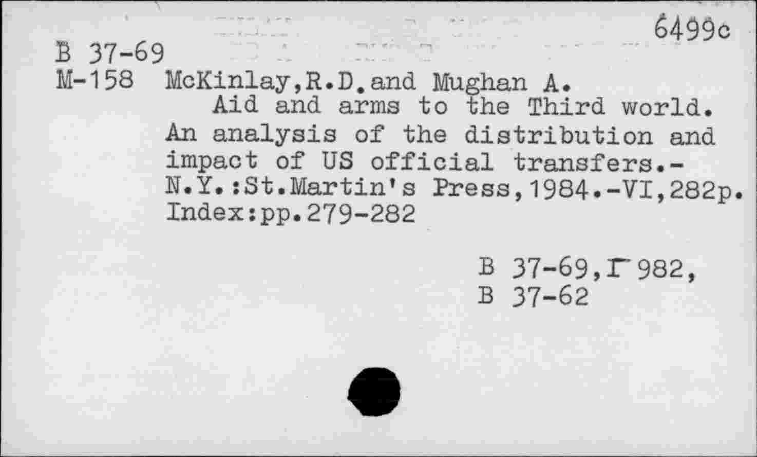 ﻿B 37-69
6499c
M-158 McKinlay,R.D.and Mughan A.
Aid and arms to the Third world.
An analysis of the distribution and impact of US official transfers.-N.y.:St.Martin’s Press,1984.-VI,282p. Index:pp.279-282
B 37-69,F982, B 37-62